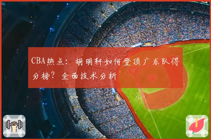 CBA热点：胡明轩如何登顶广东队得分榜？全面技术分析