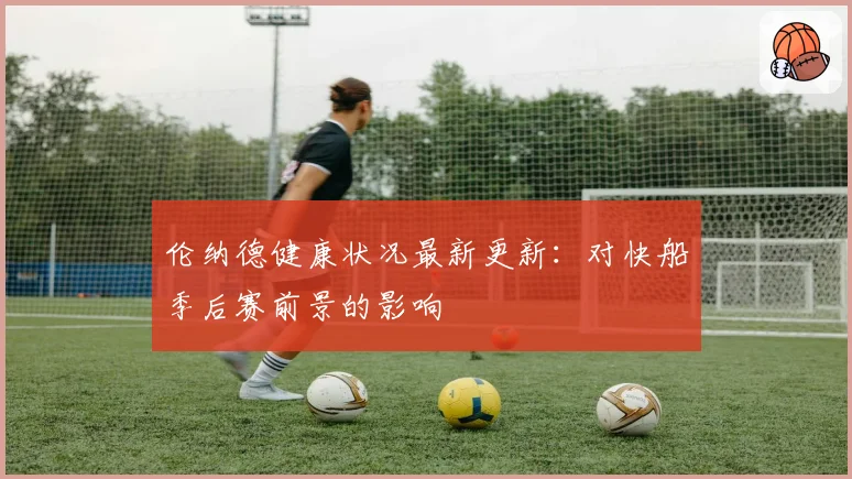伦纳德健康状况最新更新:对快船季后赛前景的影响