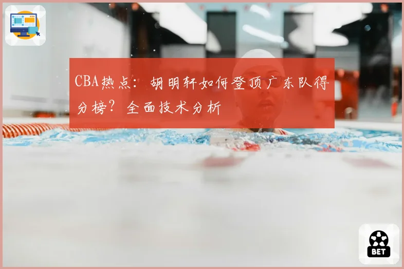 CBA热点:胡明轩如何登顶广东队得分榜?全面技术分析