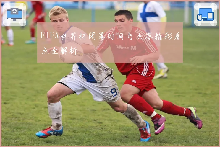 FIFA世界杯闭幕时间与决赛精彩看点全解析