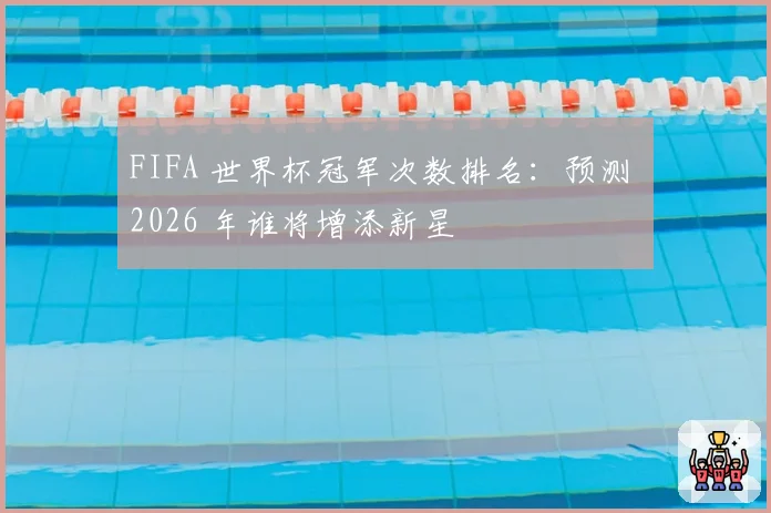 FIFA 世界杯冠军次数排名:预测 2026 年谁将增添新星