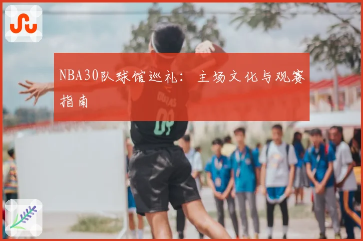 NBA30队球馆巡礼:主场文化与观赛指南